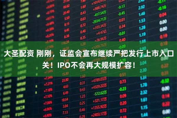 大圣配资 刚刚，证监会宣布继续严把发行上市入口关！IPO不会再大规模扩容！
