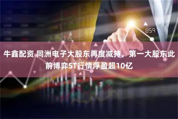 牛鑫配资 同洲电子大股东再度减持，第一大股东此前博弈ST行情浮盈超10亿