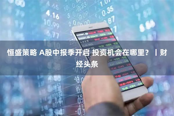 恒盛策略 A股中报季开启 投资机会在哪里？丨财经头条