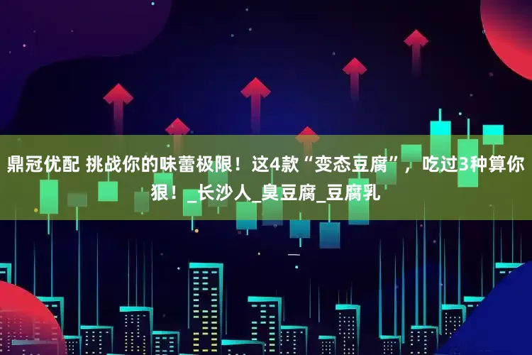 鼎冠优配 挑战你的味蕾极限！这4款“变态豆腐”，吃过3种算你狠！_长沙人_臭豆腐_豆腐乳