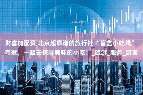 财富加配资 北京超靠谱的旅行社 “盲盒小吃线” 夺冠，一起去探寻美味的小吃！_旅游_服务_游客