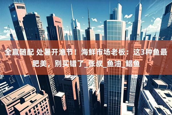全赢随配 处暑开渔节！海鲜市场老板：这3种鱼最肥美，别买错了_张叔_鱼油_鲳鱼