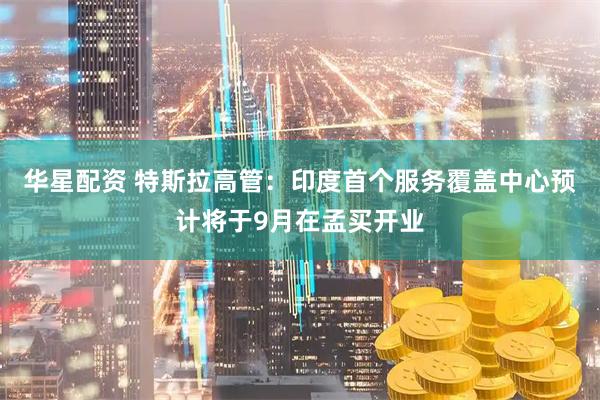 华星配资 特斯拉高管：印度首个服务覆盖中心预计将于9月在孟买开业