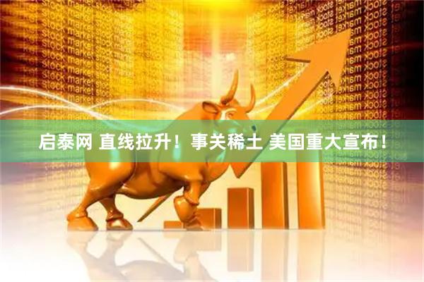 启泰网 直线拉升！事关稀土 美国重大宣布！