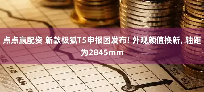 点点赢配资 新款极狐T5申报图发布! 外观颜值换新, 轴距为2845mm