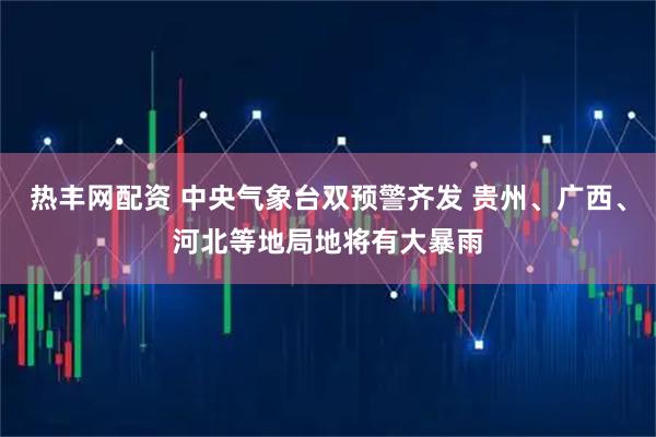 热丰网配资 中央气象台双预警齐发 贵州、广西、河北等地局地将有大暴雨