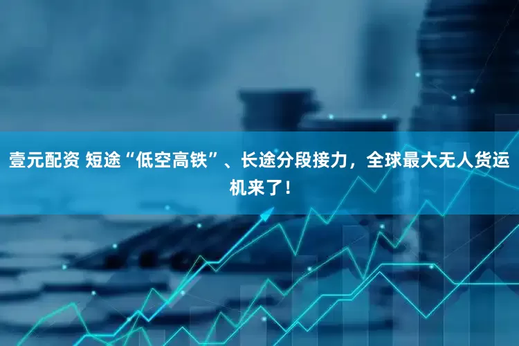 壹元配资 短途“低空高铁”、长途分段接力，全球最大无人货运机来了！