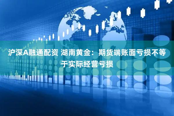 沪深A融通配资 湖南黄金：期货端账面亏损不等于实际经营亏损