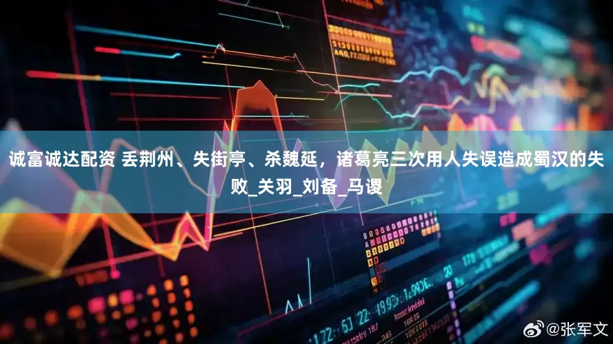 诚富诚达配资 丢荆州、失街亭、杀魏延，诸葛亮三次用人失误造成蜀汉的失败_关羽_刘备_马谡