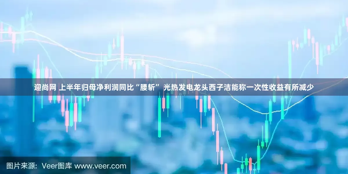 迎尚网 上半年归母净利润同比“腰斩” 光热发电龙头西子洁能称一次性收益有所减少