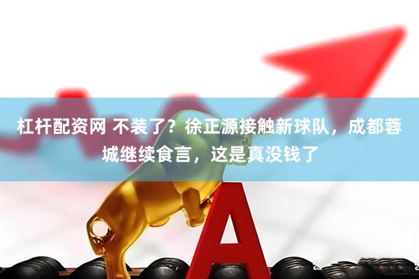 杠杆配资网 不装了？徐正源接触新球队，成都蓉城继续食言，这是真没钱了