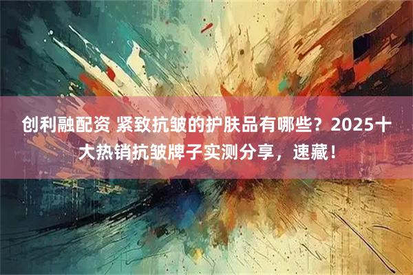 创利融配资 紧致抗皱的护肤品有哪些？2025十大热销抗皱牌子实测分享，速藏！