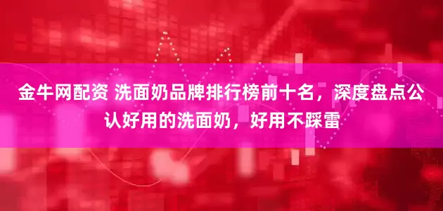 金牛网配资 洗面奶品牌排行榜前十名，深度盘点公认好用的洗面奶，好用不踩雷