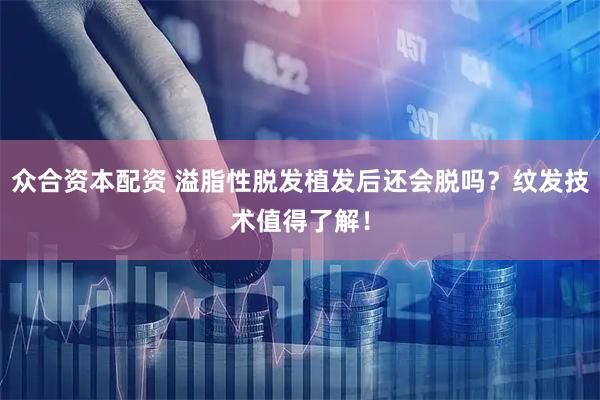 众合资本配资 溢脂性脱发植发后还会脱吗？纹发技术值得了解！