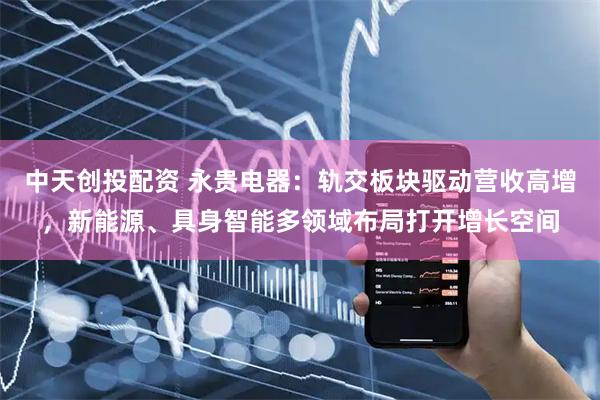 中天创投配资 永贵电器：轨交板块驱动营收高增，新能源、具身智能多领域布局打开增长空间
