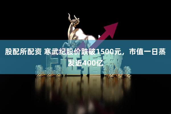 股配所配资 寒武纪股价跌破1500元，市值一日蒸发近400亿