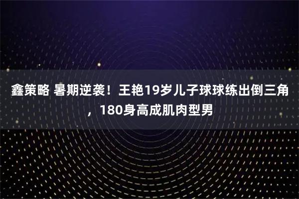 鑫策略 暑期逆袭！王艳19岁儿子球球练出倒三角，180身高成肌肉型男