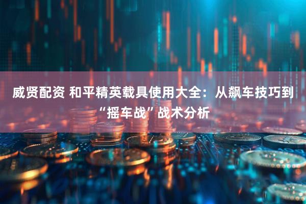威贤配资 和平精英载具使用大全：从飙车技巧到“摇车战”战术分析