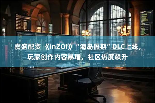 嘉盛配资 《inZOI》“海岛假期”DLC上线，玩家创作内容暴增，社区热度飙升