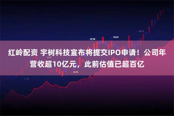 红岭配资 宇树科技宣布将提交IPO申请！公司年营收超10亿元，此前估值已超百亿