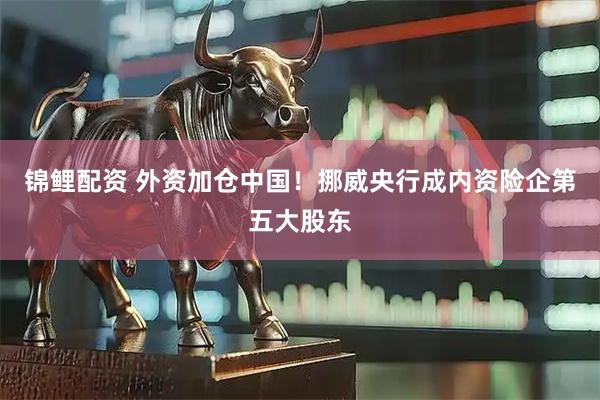 锦鲤配资 外资加仓中国！挪威央行成内资险企第五大股东