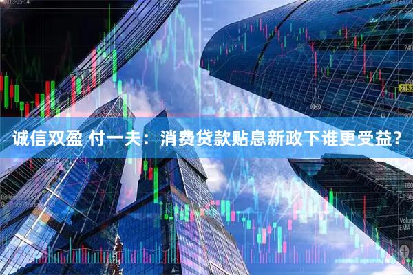 诚信双盈 付一夫：消费贷款贴息新政下谁更受益？