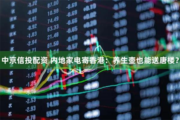 中京信投配资 内地家电寄香港：养生壶也能送唐楼？