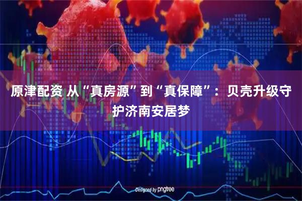 原津配资 从“真房源”到“真保障”：贝壳升级守护济南安居梦