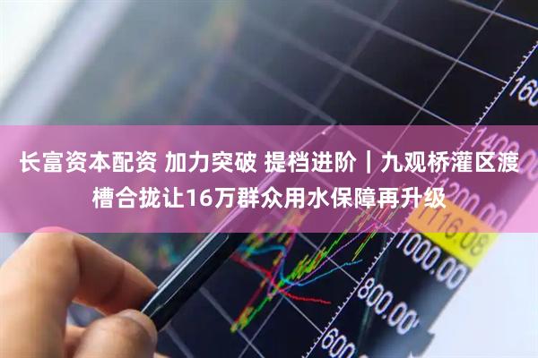 长富资本配资 加力突破 提档进阶｜九观桥灌区渡槽合拢让16万群众用水保障再升级