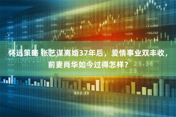 怀远策略 张艺谋离婚37年后，爱情事业双丰收，前妻肖华如今过得怎样？