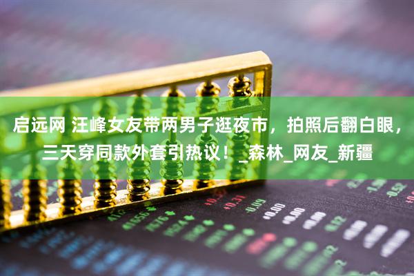 启远网 汪峰女友带两男子逛夜市，拍照后翻白眼，三天穿同款外套引热议！_森林_网友_新疆