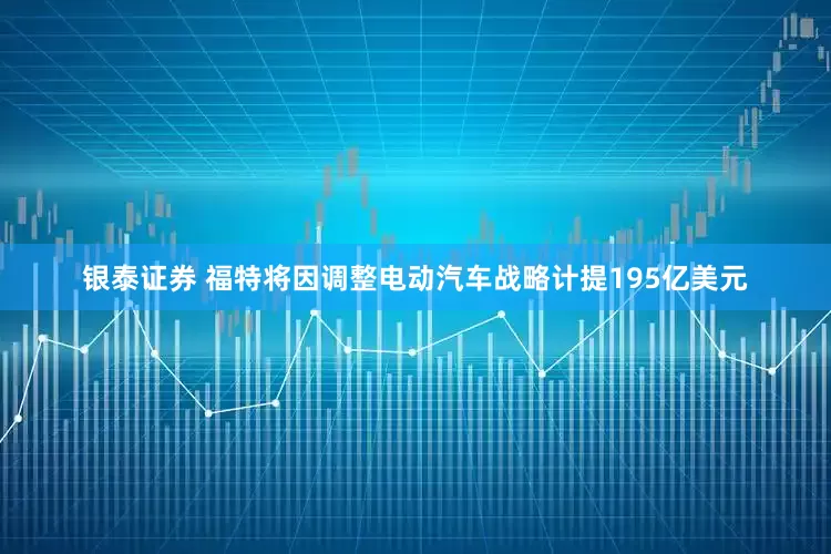 银泰证券 福特将因调整电动汽车战略计提195亿美元