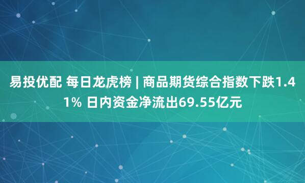 易投优配 每日龙虎榜 | 商品期货综合指数下跌1.41% 日内资金净流出69.55亿元