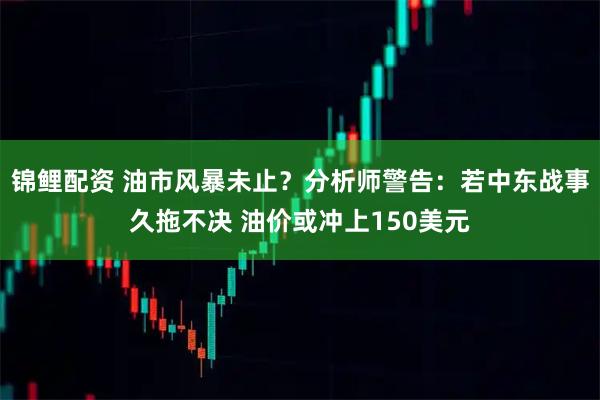 锦鲤配资 油市风暴未止？分析师警告：若中东战事久拖不决 油价或冲上150美元
