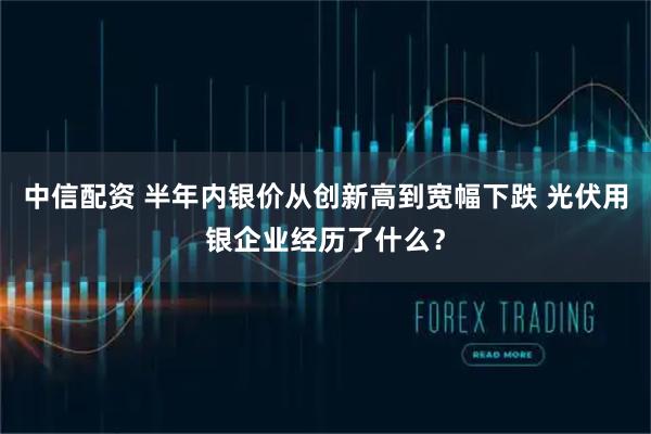 中信配资 半年内银价从创新高到宽幅下跌 光伏用银企业经历了什么？